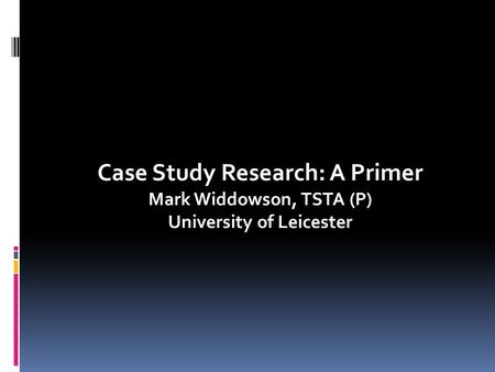Case Study Research: A Primer Mark Widdowson, TSTA (P) University of Leicester.