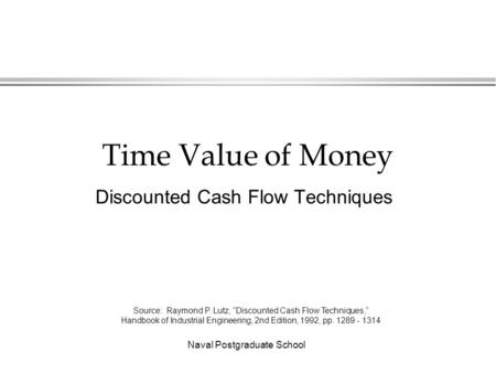 Naval Postgraduate School Time Value of Money Discounted Cash Flow Techniques Source: Raymond P. Lutz, “Discounted Cash Flow Techniques,” Handbook of Industrial.