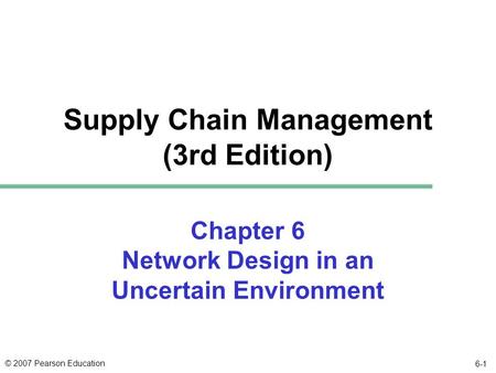 © 2007 Pearson Education 6-1 Chapter 6 Network Design in an Uncertain Environment Supply Chain Management (3rd Edition)