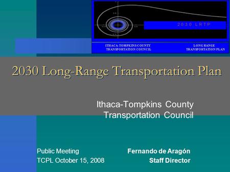 2030 Long-Range Transportation Plan Ithaca-Tompkins County Transportation Council Public MeetingFernando de Aragón TCPL October 15, 2008Staff Director.