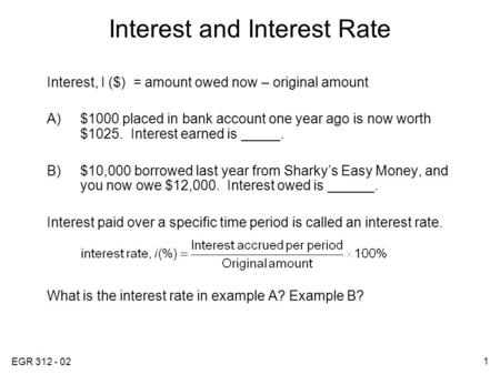 EGR 312 - 02 1 Interest and Interest Rate Interest, I ($) = amount owed now – original amount A)$1000 placed in bank account one year ago is now worth.