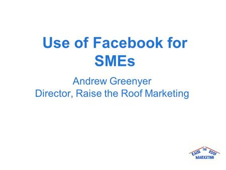 Use of Facebook for SMEs Andrew Greenyer Director, Raise the Roof Marketing.