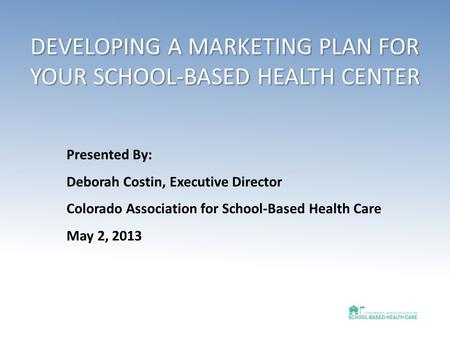 DEVELOPING A MARKETING PLAN FOR YOUR SCHOOL-BASED HEALTH CENTER Presented By: Deborah Costin, Executive Director Colorado Association for School-Based.