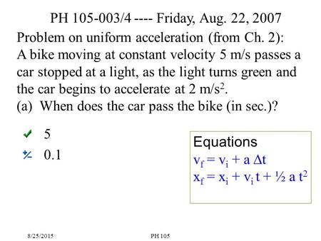 8/25/2015PH 105 5 0.1 Problem on uniform acceleration (from Ch. 2): A bike moving at constant velocity 5 m/s passes a car stopped at a light, as the light.