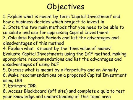 Objectives 1. Explain what is meant by term ‘Capital Investment’ and how a business decides which project to invest in 2. State the two main methods that.