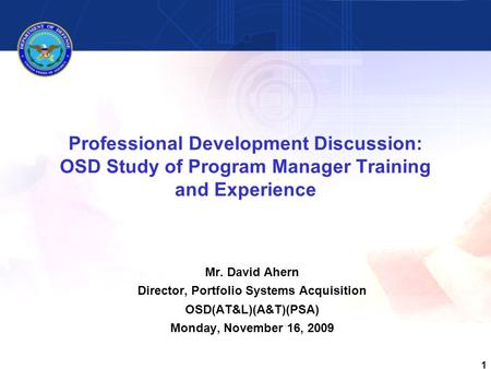 1 Professional Development Discussion: OSD Study of Program Manager Training and Experience Mr. David Ahern Director, Portfolio Systems Acquisition OSD(AT&L)(A&T)(PSA)