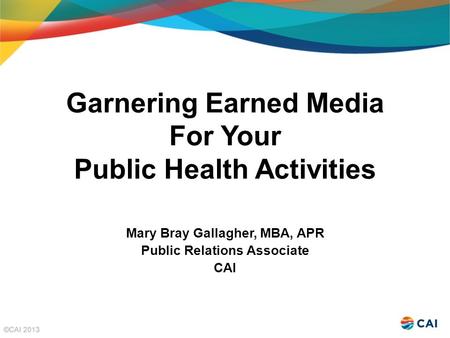 Garnering Earned Media For Your Public Health Activities Mary Bray Gallagher, MBA, APR Public Relations Associate CAI.