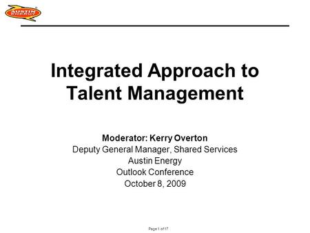 Page 1 of 17 Integrated Approach to Talent Management Moderator: Kerry Overton Deputy General Manager, Shared Services Austin Energy Outlook Conference.