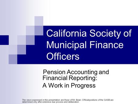 California Society of Municipal Finance Officers Pension Accounting and Financial Reporting: A Work in Progress The views expressed in this presentation.