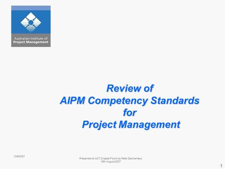 13/8/2007 Presented to ACT Chapter Forum by Peter Dechaineux 15th August 2007 1 Review of AIPM Competency Standards for Project Management.