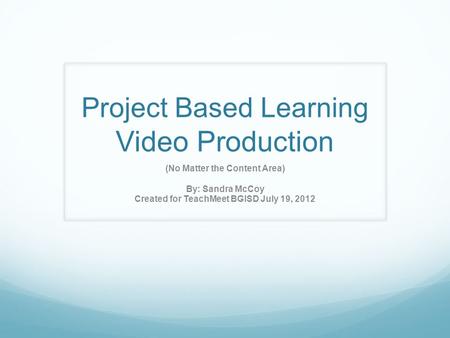 Project Based Learning Video Production (No Matter the Content Area) By: Sandra McCoy Created for TeachMeet BGISD July 19, 2012.