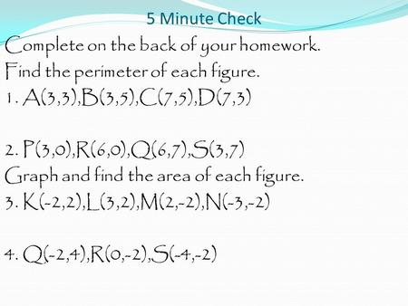 5 Minute Check Complete on the back of your homework. Find the perimeter of each figure. 1. A(3,3),B(3,5),C(7,5),D(7,3) 2. P(3,0),R(6,0),Q(6,7),S(3,7)