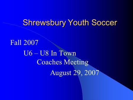 Shrewsbury Youth Soccer Fall 2007 U6 – U8 In Town Coaches Meeting August 29, 2007.