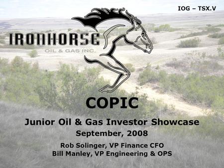 1 COPIC Junior Oil & Gas Investor Showcase September, 2008 Rob Solinger, VP Finance CFO Bill Manley, VP Engineering & OPS IOG – TSX.V.
