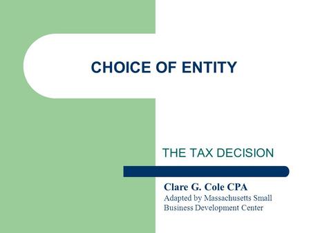 CHOICE OF ENTITY THE TAX DECISION Clare G. Cole CPA Adapted by Massachusetts Small Business Development Center.