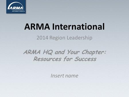 ARMA International 2014 Region Leadership ARMA HQ and Your Chapter: Resources for Success Insert name.