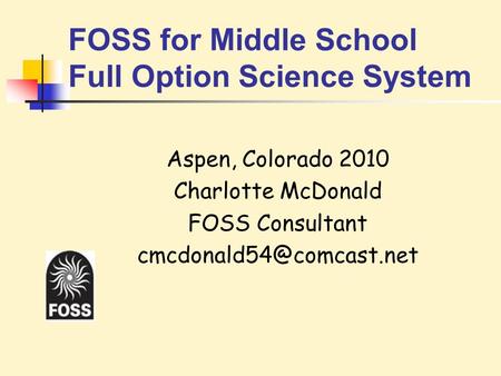 FOSS for Middle School Full Option Science System Aspen, Colorado 2010 Charlotte McDonald FOSS Consultant