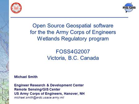 Open Source Geospatial software for the the Army Corps of Engineers Wetlands Regulatory program FOSS4G2007 Victoria, B.C. Canada Michael Smith Engineer.