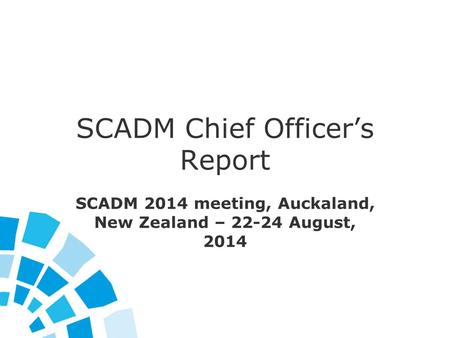 SCADM Chief Officer’s Report SCADM 2014 meeting, Auckaland, New Zealand – 22-24 August, 2014.
