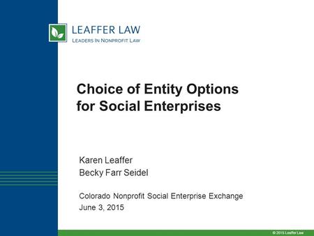 © 2015 Leaffer Law Choice of Entity Options for Social Enterprises Karen Leaffer Becky Farr Seidel Colorado Nonprofit Social Enterprise Exchange June 3,