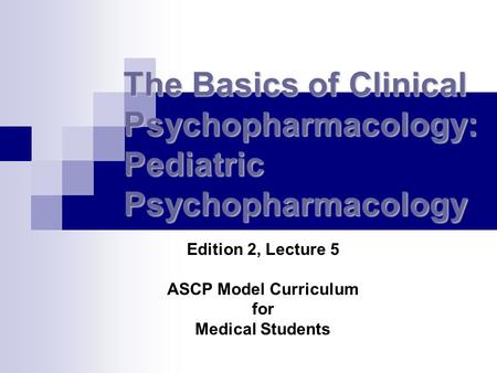 The Basics of Clinical Psychopharmacology: Pediatric Psychopharmacology Edition 2, Lecture 5 ASCP Model Curriculum for Medical Students.
