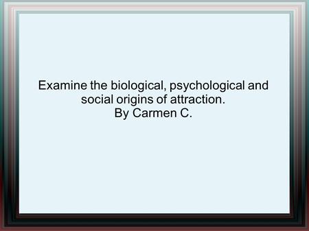 Examine the biological, psychological and social origins of attraction. By Carmen C.