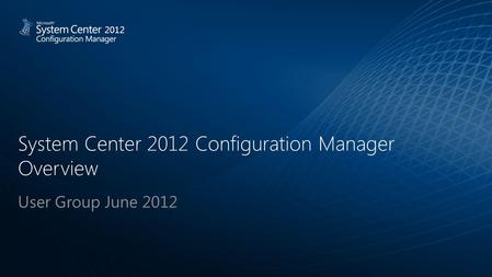 System Center 2012 Configuration Manager Overview User Group June 2012 2012.