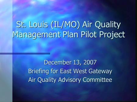 St. Louis (IL/MO) Air Quality Management Plan Pilot Project December 13, 2007 Briefing for East West Gateway Air Quality Advisory Committee.