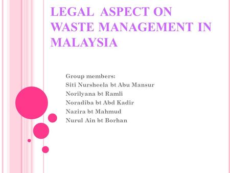 LEGAL ASPECT ON WASTE MANAGEMENT IN MALAYSIA Group members: Siti Nursheela bt Abu Mansur Norilyana bt Ramli Noradiba bt Abd Kadir Nazira bt Mahmud Nurul.