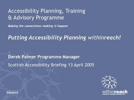 Accessibility Planning, Training & Advisory Programme Making the connections—making it happen Putting Accessibility Planning withinreach! Derek Palmer.
