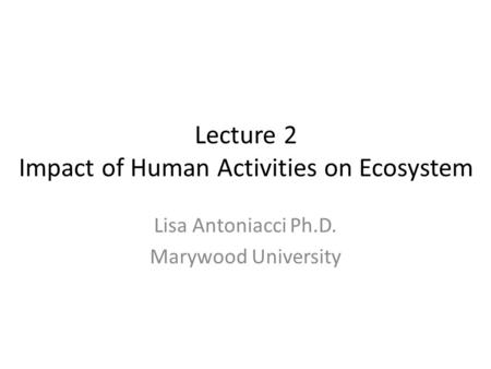 Lecture 2 Impact of Human Activities on Ecosystem Lisa Antoniacci Ph.D. Marywood University.
