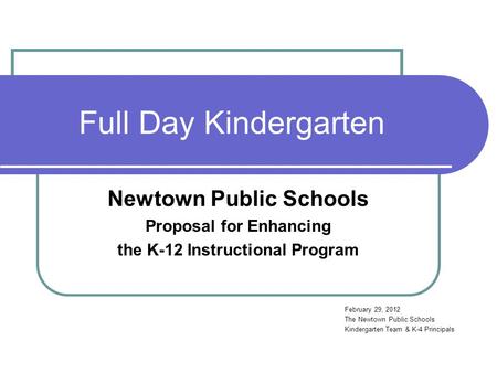 Full Day Kindergarten Newtown Public Schools Proposal for Enhancing the K-12 Instructional Program February 29, 2012 The Newtown Public Schools Kindergarten.