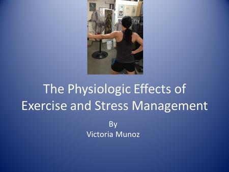 The Physiologic Effects of Exercise and Stress Management By Victoria Munoz.