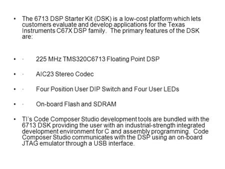 The 6713 DSP Starter Kit (DSK) is a low-cost platform which lets customers evaluate and develop applications for the Texas Instruments C67X DSP family.