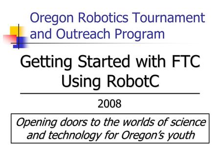 Oregon Robotics Tournament and Outreach Program Opening doors to the worlds of science and technology for Oregon’s youth 2008 Getting Started with FTC.