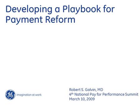 Developing a Playbook for Payment Reform Robert S. Galvin, MD 4 th National Pay for Performance Summit March 10, 2009.