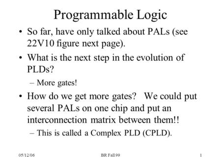 05/12/06BR Fall 991 Programmable Logic So far, have only talked about PALs (see 22V10 figure next page). What is the next step in the evolution of PLDs?