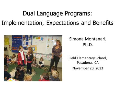 Dual Language Programs: Implementation, Expectations and Benefits Simona Montanari, Ph.D. Field Elementary School, Pasadena, CA November 20, 2013.