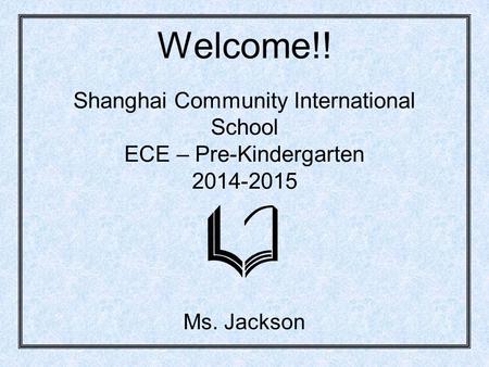 Welcome!! Shanghai Community International School ECE – Pre-Kindergarten 2014-2015 Ms. Jackson.