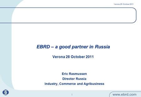 Verona 28 October 2011 1 EBRD – a good partner in Russia Verona 28 October 2011 Eric Rasmussen Director Russia Industry, Commerce and Agribusiness.