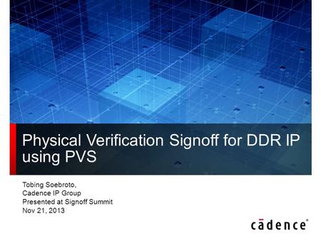 Tobing Soebroto, Cadence IP Group Presented at Signoff Summit Nov 21, 2013 Physical Verification Signoff for DDR IP using PVS.