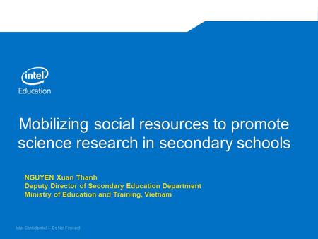 Intel Confidential — Do Not Forward Mobilizing social resources to promote science research in secondary schools NGUYEN Xuan Thanh Deputy Director of Secondary.
