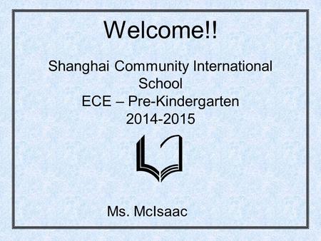 Welcome!! Shanghai Community International School ECE – Pre-Kindergarten 2014-2015 Ms. McIsaac.