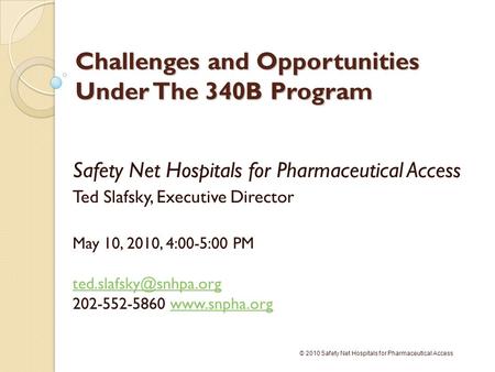 Challenges and Opportunities Under The 340B Program Safety Net Hospitals for Pharmaceutical Access Ted Slafsky, Executive Director May 10, 2010, 4:00-5:00.