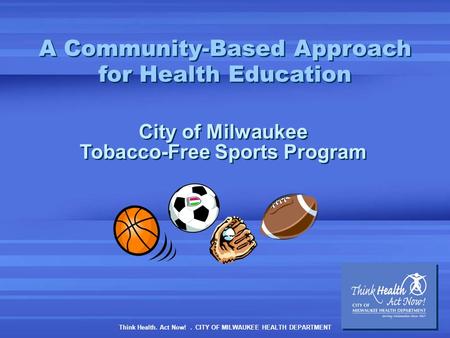 Think Health. Act Now!. CITY OF MILWAUKEE HEALTH DEPARTMENT A Community-Based Approach for Health Education City of Milwaukee Tobacco-Free Sports Program.