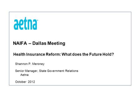 NAIFA – Dallas Meeting Shannon P. Meroney Senior Manager, State Government Relations Aetna October 2012 Health Insurance Reform: What does the Future Hold?