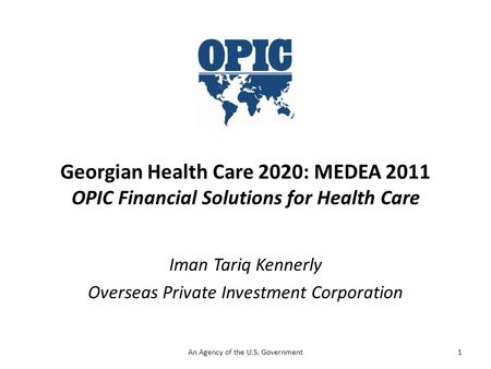 Georgian Health Care 2020: MEDEA 2011 OPIC Financial Solutions for Health Care Iman Tariq Kennerly Overseas Private Investment Corporation 1An Agency of.