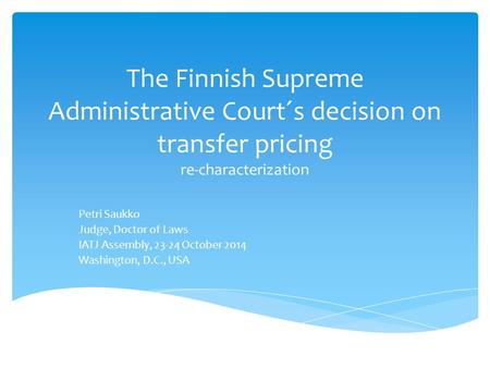 The Finnish Supreme Administrative Court´s decision on transfer pricing re-characterization Petri Saukko Judge, Doctor of Laws IATJ Assembly, 23-24 October.