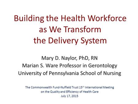 Building the Health Workforce as We Transform the Delivery System Mary D. Naylor, PhD, RN Marian S. Ware Professor in Gerontology University of Pennsylvania.