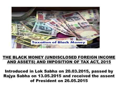 THE BLACK MONEY (UNDISCLOSED FOREIGN INCOME AND ASSETS) AND IMPOSITION OF TAX ACT, 2015 Introduced in Lok Sabha on 20.03.2015, passed by Rajya Sabha on.